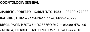 ODONTOLOGIA GENERAL  APARICIO, ROBERTO – SARMIENTO 1083 	– 03400-474638 BALDUINI, LIDIA – SAAVEDRA 177 – 03400-476223 BIGGI, DAVID HECTOR – DORREGO 942 	– 03400-478146 ZARIAGA, RICARDO – MORENO 1352 – 03400-474016